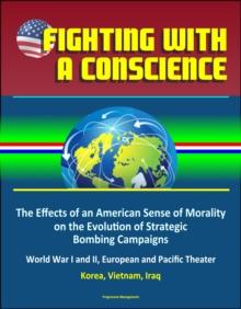 Fighting with a Conscience: The Effects of an American Sense of Morality on the Evolution of Strategic Bombing Campaigns - World War I and II, European and Pacific Theater, Korea, Vietnam, Iraq