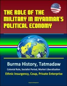 Role of the Military in Myanmar's Political Economy: Burma History, Tatmadaw, Colonial Rule, Socialist Period, Market Liberalization, Ethnic Insurgency, Coup, Private Enterprise