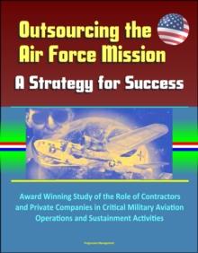 Outsourcing the Air Force Mission: A Strategy for Success - Award Winning Study of the Role of Contractors and Private Companies in Critical Military Aviation Operations and Sustainment Activities