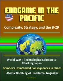 Endgame in the Pacific: Complexity, Strategy, and the B-29 - World War II Technological Solution to Attacking Japan, Bomber's Unintended Consequences in Chaos, Atomic Bombing of Hiroshima, Nagasaki