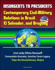 Insurgents to Presidents: Contemporary Civil-Military Relations in Brazil, El Salvador, and Uruguay - Iron Lady Dilma Rousseff, Comandate Gonzalez, Sanchez Ceren Legacy, Pepe the Revolutionary, Mujica