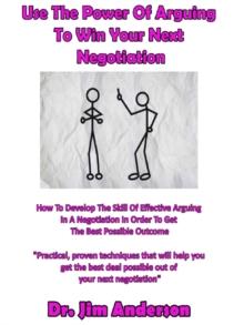 Use The Power Of Arguing To Win Your Next Negotiation: How To Develop The Skill Of Effective Arguing In A Negotiation In Order To Get The Best Possible Outcome