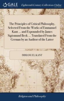 The Principles of Critical Philosophy, Selected from the Works of Emmanuel Kant ... and Expounded by James Sigismund Beck ... Translated from the German by an Auditor of the Latter