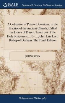 A Collection of Private Devotions, in the Practice of the Ancient Church, Called the Hours of Prayer. Taken Out of the Holy Scriptures, ... by ... John, Late Lord Bishop of Durham. the Tenth Edition