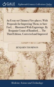 An Essay on Chimney Fire-Places; With Proposals for Improving Them, to Save Fuel; ... Illustrated with Engravings. by Benjamin Count of Rumford, ... the Third Edition, Corrected and Improved