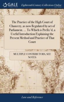 The Practice of the High Court of Chancery, as now Regulated by act of Parliament. ... To Which is Prefix'd, a Useful Introduction Explaining the Present Method and Practice of That Court