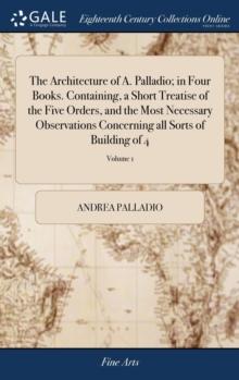 The Architecture of A. Palladio; In Four Books. Containing, a Short Treatise of the Five Orders, and the Most Necessary Observations Concerning All Sorts of Building of 4; Volume 1