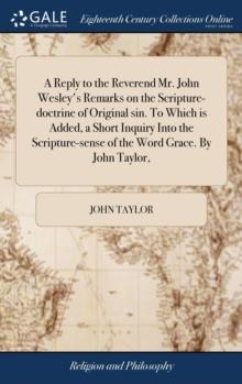 A Reply to the Reverend Mr. John Wesley's Remarks on the Scripture-doctrine of Original sin. To Which is Added, a Short Inquiry Into the Scripture-sense of the Word Grace. By John Taylor,