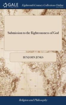 Submission to the Righteousness of God : Or the Necessity of Trusting to a Better Righteousness Than our own. Opened and Defended, in a Plain Practical Discourse Upon Rom. X.3. By Benjamin Jenks,