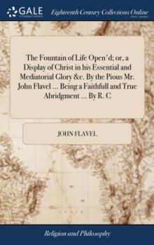 The Fountain of Life Open'd; Or, a Display of Christ in His Essential and Mediatorial Glory &c. by the Pious Mr. John Flavel ... Being a Faithfull and True Abridgment ... by R. C