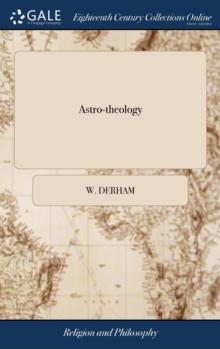 Astro-theology : Or, a Demonstration of the Being and Attributes of God, From a Survey of the Heavens. Illustrated With Copper Plates. By W. Derham, ... The Thirteenth Edition