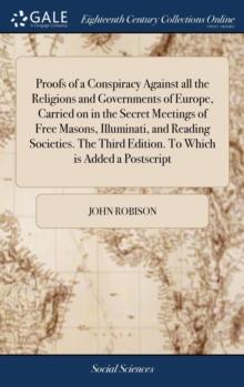 Proofs of a Conspiracy Against all the Religions and Governments of Europe, Carried on in the Secret Meetings of Free Masons, Illuminati, and Reading Societies. The Third Edition. To Which is Added a