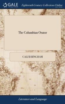 The Columbian Orator : Containing a Variety of Original and Selected Pieces; Together with Rules; Calculated to Improve Youth and Others in the Ornamental and Useful Art of Eloquence. by Caleb Bingham