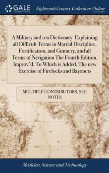 A Military and sea Dictionary. Explaining all Difficult Terms in Martial Discipline, Fortification, and Gunnery, and all Terms of Navigation The Fourth Edition, Improv'd. To Which is Added, The new Ex