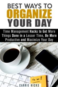 Best Ways to Organize Your Day: Time Management Hacks to Get More Things Done in a Lesser Time, Be more Productive and Maximize Your Day