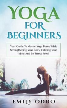 Yoga: For Beginners: Your Guide To Master Yoga Poses While Strengthening Your Body, Calming Your Mind And Be Stress Free!