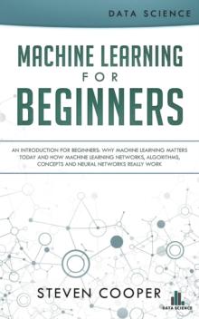 Machine Learning for Beginners: An Introduction for Beginners, Why Machine Learning Matters Today and How Machine Learning Networks, Algorithms, Concepts and Neural Networks Really Work