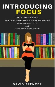 Introducing Focus: The Ultimate Guide to Achieving Unbreakable Focus, Increasing Your Productivity, and Sharpening Your Mind