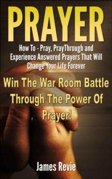 Prayer - How to Pray, Pray Through and Experience Answered Prayers That Will Change Your Life Forever