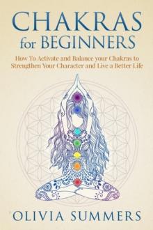 Chakras for Beginners: How to Activate and Balance Your Chakras to Strengthen Your Character and Live a Better Life