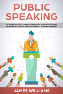 Public Speaking: 10 Simple Methods to Build Confidence, Overcome Shyness, Increase Persuasion and Become Great at Public Speaking