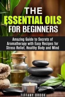 Essential Oils for Beginners: Amazing Guide to Secrets of Aromatherapy with Easy Recipes for Stress Relief, Healthy Body and Mind