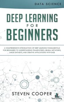 Deep Learning for Beginners: A Comprehensive Introduction of Deep Learning Fundamentals for Beginners to Understanding Frameworks, Neural Networks, Large Datasets, and Creative Applications with Ease