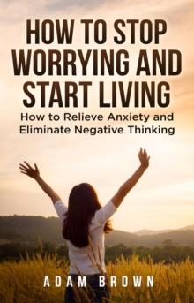 How To Stop Worrying and Start Living: How to Relieve Anxiety and Eliminate Negative Thinking