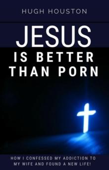 Jesus Is Better Than Porn: How I Confessed my Addiction to My Wife and Found a New Life