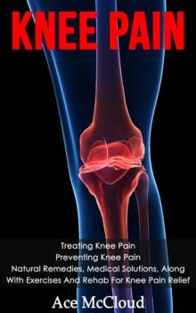 Knee Pain: Treating Knee Pain: Preventing Knee Pain: Natural Remedies, Medical Solutions, Along With Exercises And Rehab For Knee Pain Relief