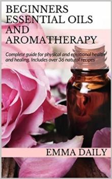 Beginners Essential Oils and Aromatherapy. Complete guide for physical and emotional health and healing. Includes over 36 natural recipes