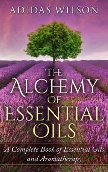 Alchemy of Essential Oils - A Complete Book of Essential Oils and Aromatherapy