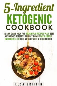 5-Ingredient Ketogenic Cookbook:  40 Low Carb, High Fat Delightful Recipes Plus Best Ketogenic Desserts and Fat Bombs with Simple Ingredients to Lose Weight with Ketogenic Diet