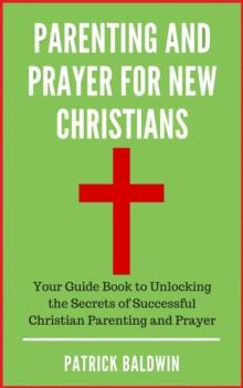 Parenting and Prayer for New Christians Your Guide Book to Unlocking the Secrets of Successful Christian Parenting and Prayer