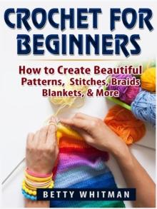 Crochet for Beginners : How to Create Beautiful Patterns, Stitches, Braids, Blankets, & More