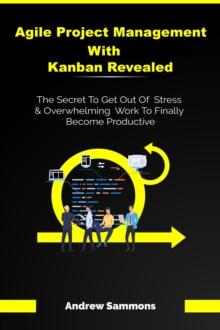 Agile Project Management With Kanban Revealed: The Secret To Get Out Of Stress And Overwhelming Work To Finally Become Productive