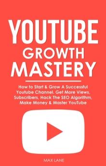 YouTube Growth Mastery: How to Start & Grow A Successful Youtube Channel. Get More Views, Subscribers, Hack The Algorithm, Make Money & Master YouTube