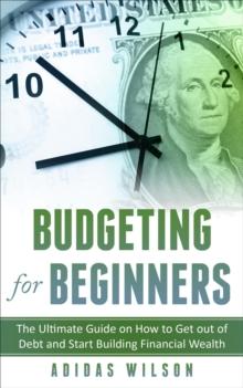 Budgeting For Beginners - The Ultimate Guide On How To Get Out Of Debt And Start Building Financial Wealth