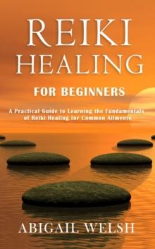 Reiki Healing for Beginners: A Practical Guide to Learning the Fundamentals of Reiki Healing for Common Ailments