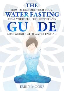 Water Fasting Guide: How to Restore Your Body, Heal Yourself, Feel Better and Lose Weight with Water Fasting