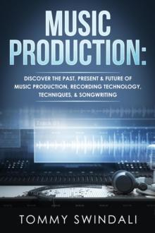 Music Production: Discover The Past, Present & Future of Music Production, Recording Technology, Techniques, & Songwriting