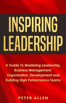 Inspiring Leadership: A Guide To Mastering Leadership, Business Management, Organisation, Development and Building High Performance Teams