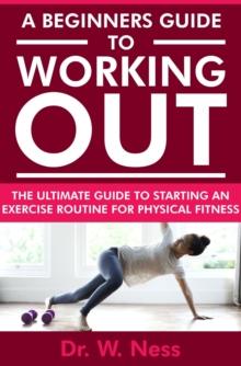 Beginners Guide to Working Out: The Ultimate Guide to Starting an Exercise Routine for Physical Fitness