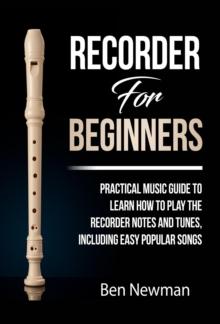 Recorder For Beginners: Practical Music Guide To Learn How To Play The Recorder Notes And Tunes, Including Easy Popular Songs