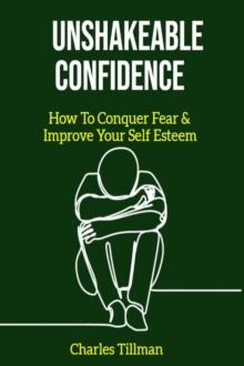 Unshakeable Confidence - How to Conquer Fear and Improve Your Self Esteem