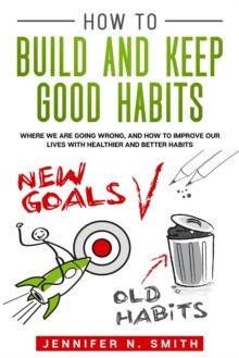 How to Build and Keep Good Habits: Where we are Going Wrong,  and How to Improve our Lives with  Healthier and Better Habits