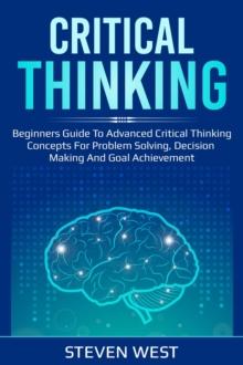 Critical Thinking: Beginners guide to advanced critical thinking concepts for problem solving, decision making and goal achievement