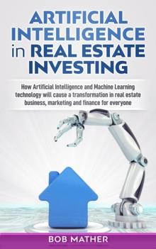 Artificial Intelligence in Real Estate Investing: How Artificial Intelligence and Machine Learning Technology will Cause a Transformation in Real Estate Business, Marketing and Finance for Everyone