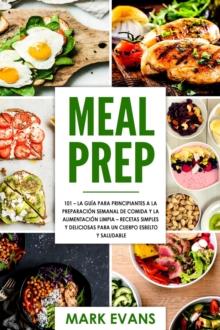 Meal Prep: 101 - La Guia Para Principiantes A La Preparacion Semanal De Comida Y La Alimentacion Limpia - Recetas Simples Y Deliciosas Para Un Cuerpo Esbelto Y Saludable