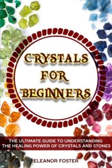 Crystals for Beginners: the Ultimate Guide to Understand the Healing Power of Crystals and Stones